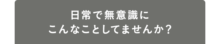 日常で無意識にこんなことしてませんか？