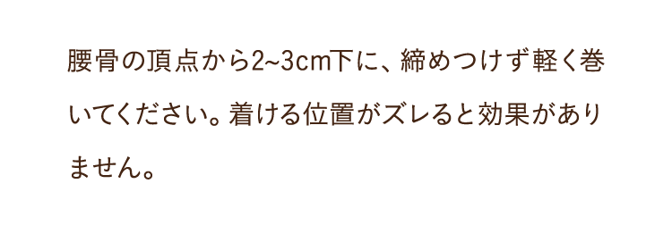腰骨の頂点から2~3cm下に、締めつけず軽く巻いてください。着ける位置がズレると効果がありません。