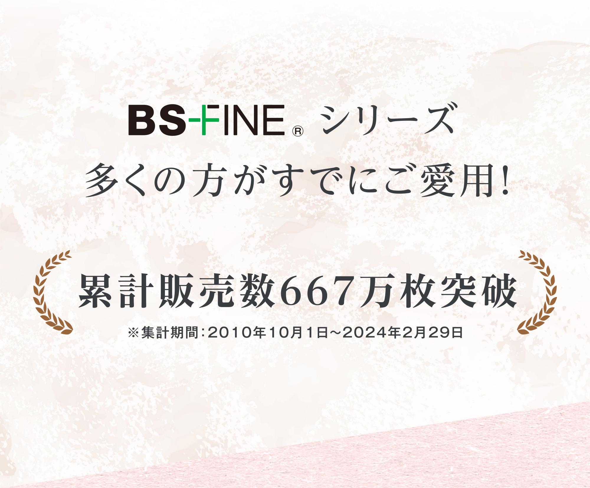 BS-FINE シリーズ 多くの方がすでにご愛用！ 累計生産数667万枚突破 ※集計期間：2010年10月1日〜2024年2月29日