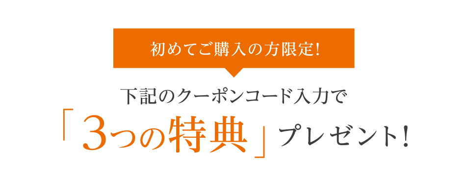 初めてご購入の方限定！ 下記のクーポンコード入力で「3つの特典」プレゼント！