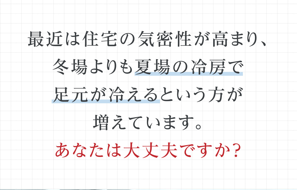 最近は住宅の気密性が高まり、冬場よりも夏場の冷房で足元が冷えるという方が増えています。あなたは大丈夫ですか？