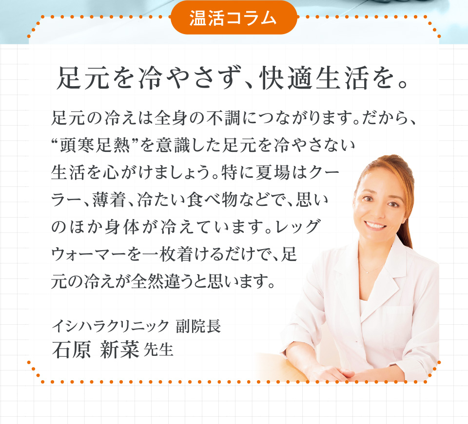 温活コラム 足元を冷やさず、快適生活を。 足元の冷えは全身の不調につながります。だから、“頭寒足熱”を意識した足元を冷やさない生活を心がけましょう。特に夏場はクーラー、薄着、冷たい食べ物などで、思いのほか身体が冷えています。レッグウォーマーを一枚着けるだけで、足元の冷えが全然違うと思います。 イシハラクリニック 副院長 石原 新菜先生