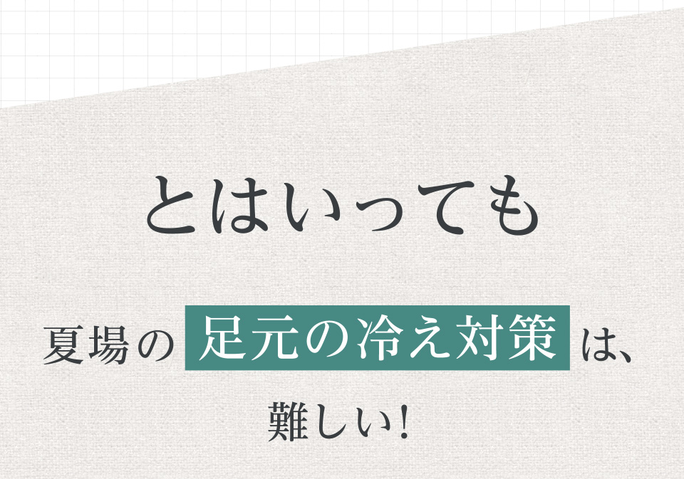 とはいっても夏場の足元の冷え対策は、難しい！
