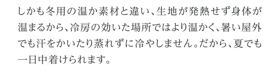 しかも冬用の温か素材と違い、生地が発熱せず身体が温まるから、冷房の効いた場所ではより温かく、暑い屋外でも汗をかいたり蒸れずに冷やしません。だから、夏でも一日中着けられます。