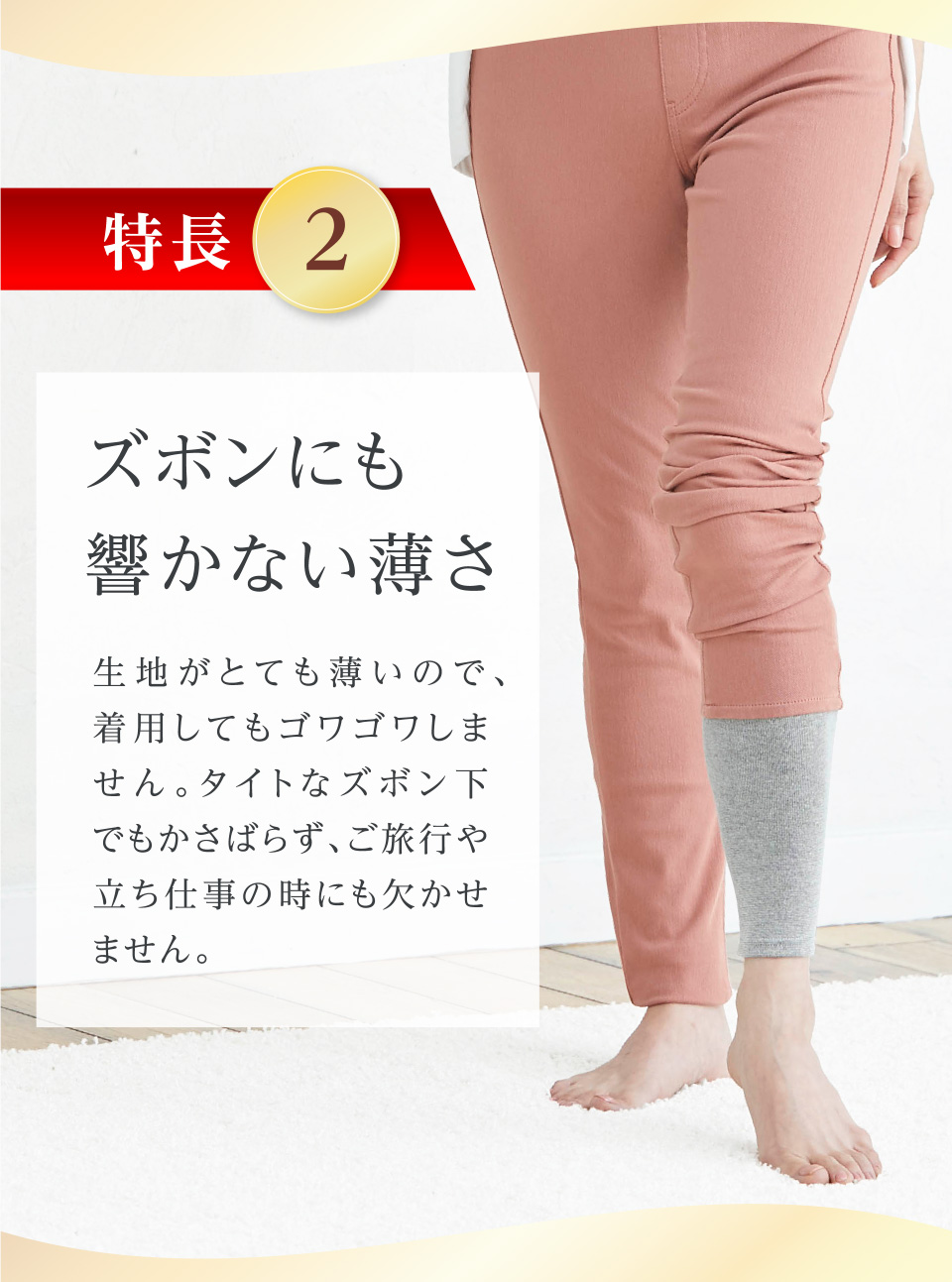 特長2 ズボンにも響かない薄さ 生地がとても薄いので、着用してもゴワゴワしません。タイトなズボン下でもかさばらず、ご旅行や立ち仕事の時にも欠かせません。