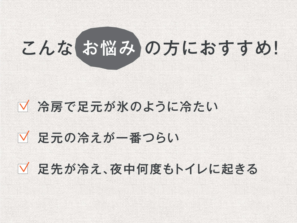こんな お悩み の方におすすめ! ・冷房で足元が氷のように冷たい ・足元の冷えが一番つらい ・足先が冷え、夜中何度もトイレに起きる