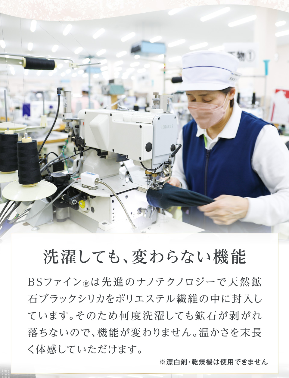 洗濯しても、変わらない機能 BSファイン®は先進のナノテクノロジーで天然鉱石ブラックシリカをポリエステル繊維の中に封入しています。そのため何度洗濯しても鉱石が剥がれ落ちないので、機能が変わりません。温かさを末長く体感していただけます。 ※漂白剤・乾燥機は使用できません