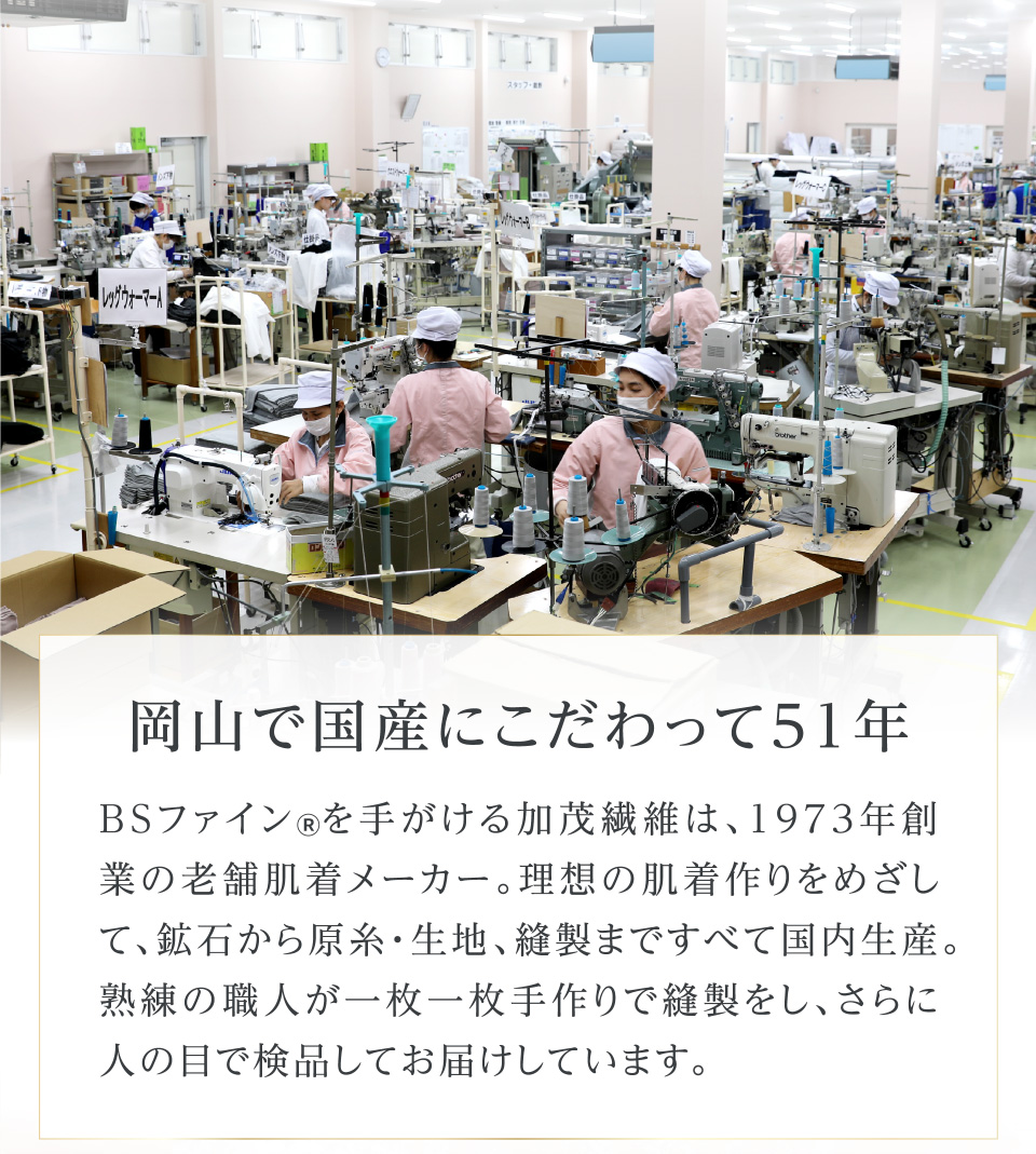 岡山で国産にこだわって51年 BSファイン®を手がける加茂繊維は、1973年創業の老舗肌着メーカー。理想の肌着作りをめざして、鉱石から原糸・生地、縫製まですべて国内生産。熟練の職人が一枚一枚手作りで縫製をし、さらに人の目で検品してお届けしています。