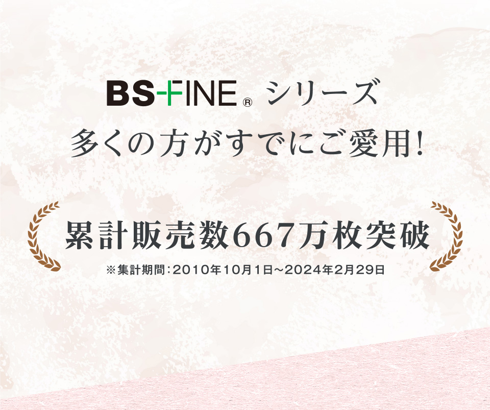 BS-FINE®シリーズ多くの方がすでにご愛用! 累計販売数667万枚突破 ※集計期間：2010年10月1日〜2024年2月29日