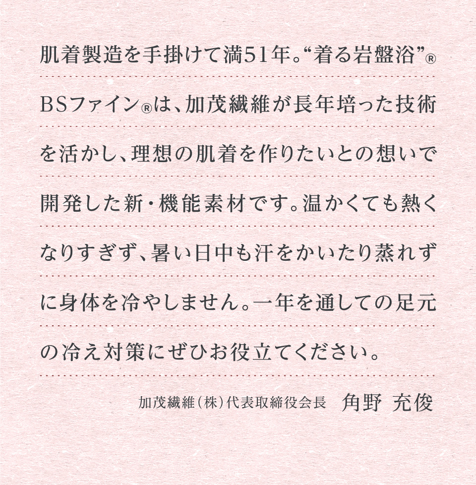 肌着製造を手掛けて満51年。“着る岩盤浴”® BSファイン®は、加茂繊維が長年培った技術を活かし、理想の肌着を作りたいとの想いで開発した新・機能素材です。温かくても熱くなりすぎず、暑い日中も汗をかいたり蒸れずに身体を冷やしません。一年を通しての足元の冷え対策にぜひお役立てください。 加茂繊維（株）代表取締役会長　角野 充俊