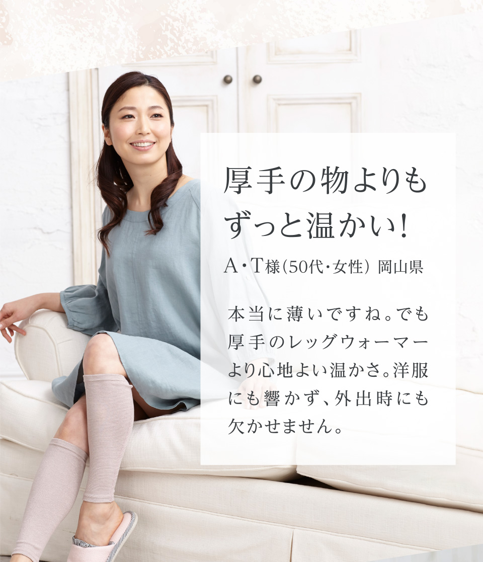 厚手の物よりもずっと温かい! A・T様（5０代・女性） 岡山県 本当に薄いですね。でも厚手のレッグウォーマーより心地よい温かさ。洋服にも響かず、外出時にも欠かせません。