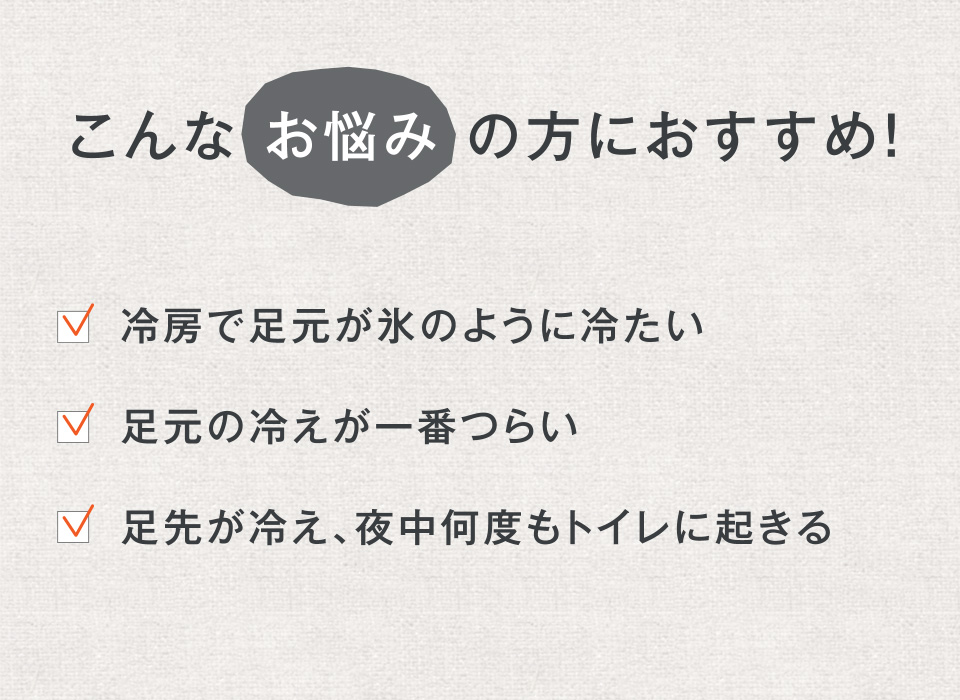 こんな お悩み の方におすすめ! ・冷房で足元が氷のように冷たい ・足元の冷えが一番つらい ・足先が冷え、夜中何度もトイレに起きる
