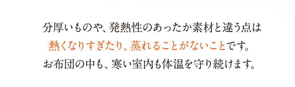 分厚いものや、発熱性のあったか素材と違う点は暑くなりすぎたり、蒸れることがないことです。お布団の中も、寒い室内も体温を守り続けます。