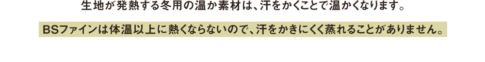 生地が発熱する冬用の温か素材は、汗をかくことで温かくなります。 BSファインは体温以上に熱くならないので、汗をかきにくく蒸れる。