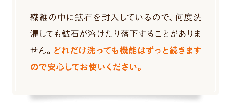 繊維の中に鉱⽯を封⼊しているので、何度洗濯しても鉱⽯が溶けたり落下することがありません。