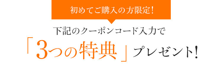 初めてご購入の方限定！下記のクーポンコード入力で「3つの特典」プレゼント