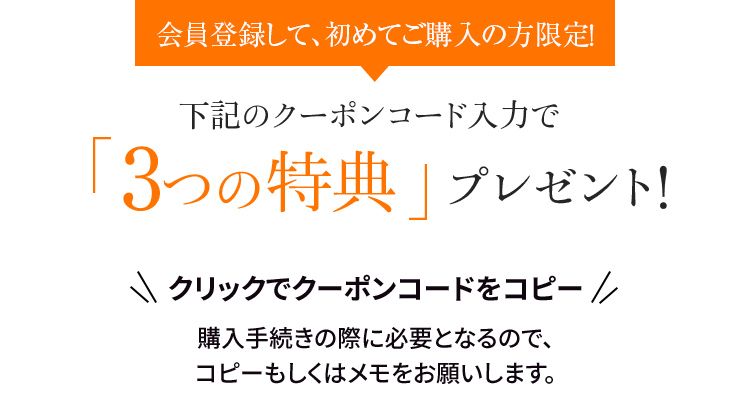 会員登録して、初めてご購入の方限定！下記のクーポンコード入力で「3つの特典」プレゼント　クリックでクーポンコードをコピー