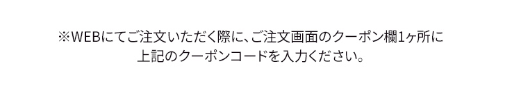 ※WEBにてご注文いただく際に、ご注文画面のクーポン欄1ヶ所に上記のクーポンコードを入力ください。