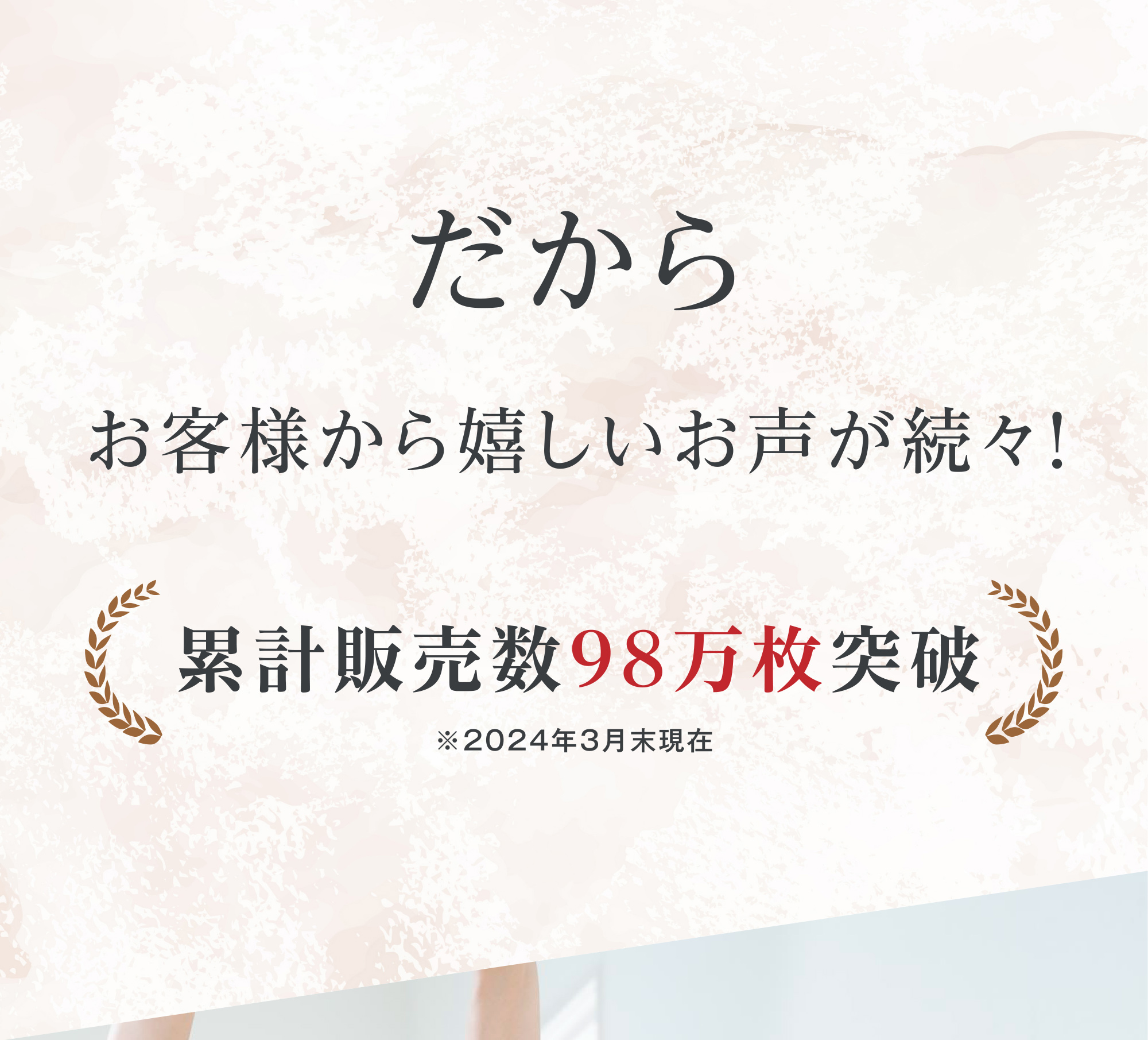 だから お客様から嬉しいお声が続々！ 累計販売数98万枚突破 ※2024年3月末現在