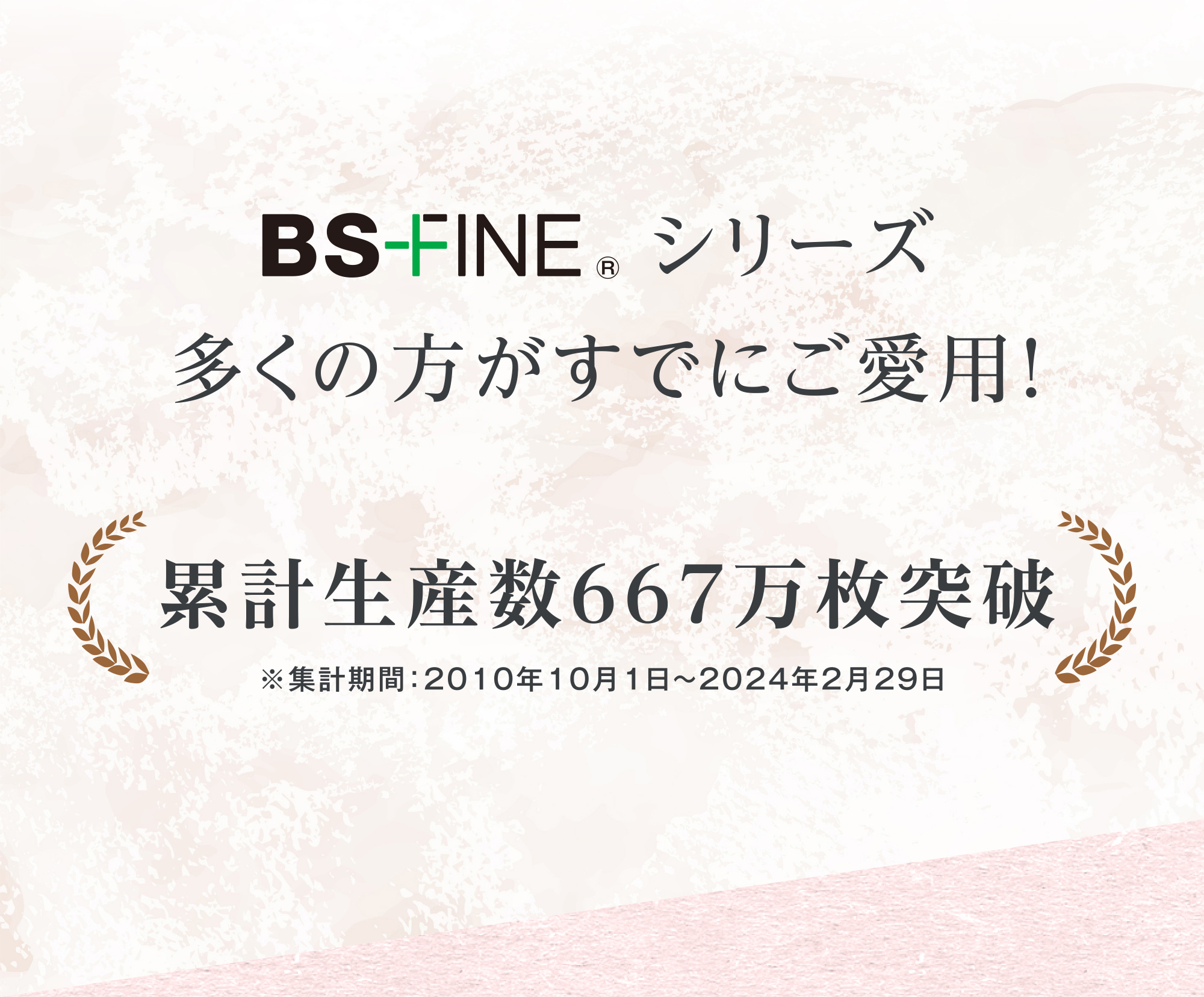 BS-FINE シリーズ 多くの方がすでにご愛用！ 累計生産数667万枚突破 ※集計期間：2010年10月1日〜2024年2月29日