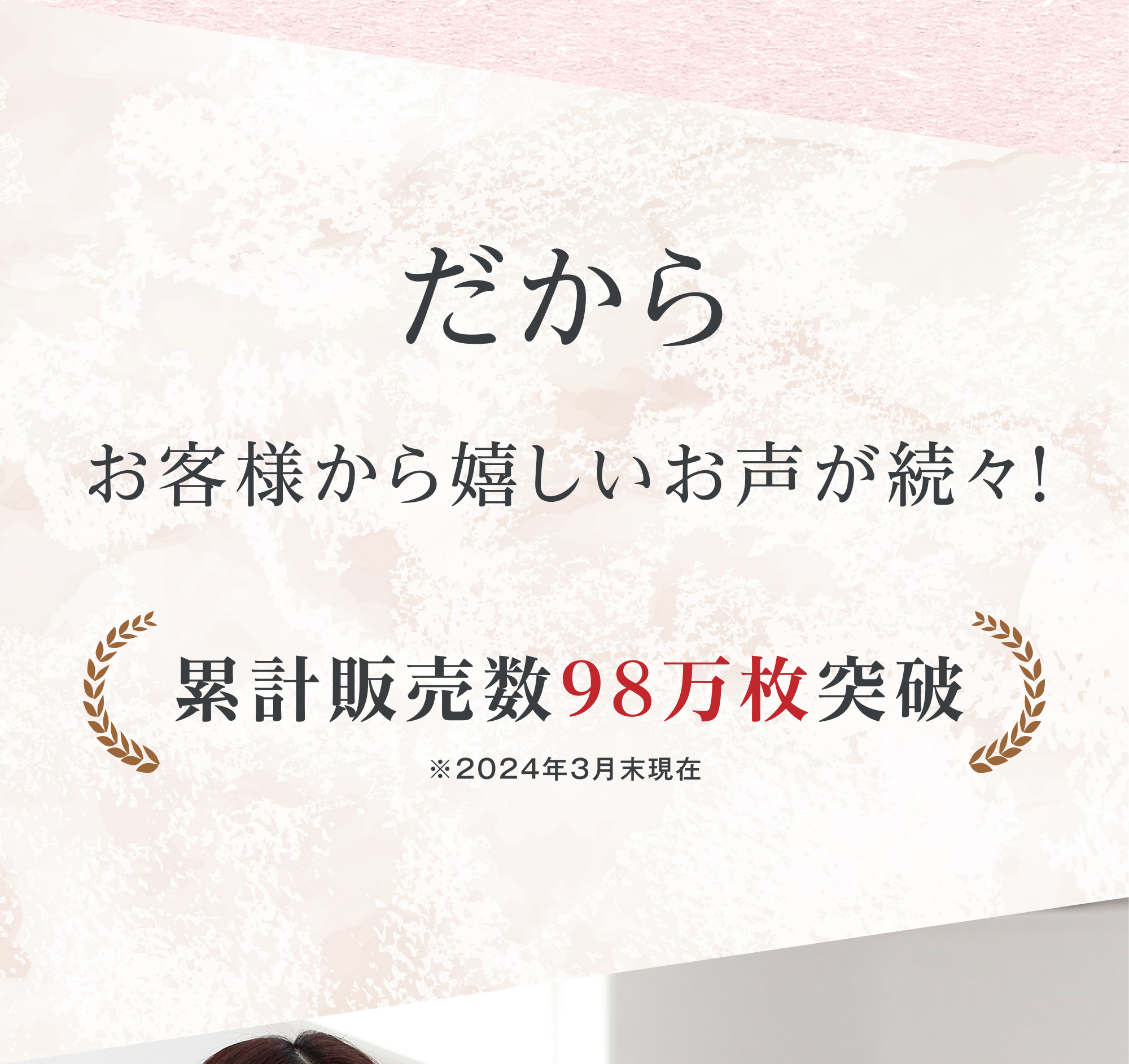 だから お客様から嬉しいお声が続々！ 累計販売数98万枚突破 ※2024年3月末現在