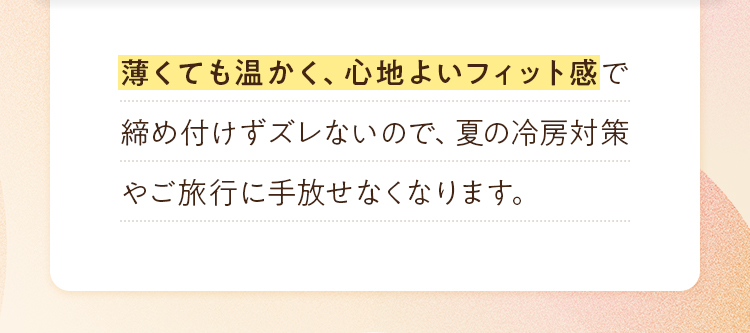 薄くても温かく、心地よいフィット感で締め付けずズレないので、夏の冷房対策やご旅行に手放せなくなります。