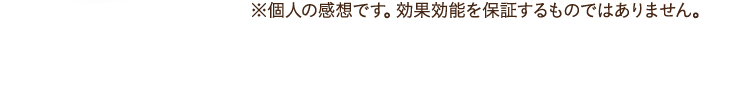 ※個人の感想です。効果効能を保証するものではありません。